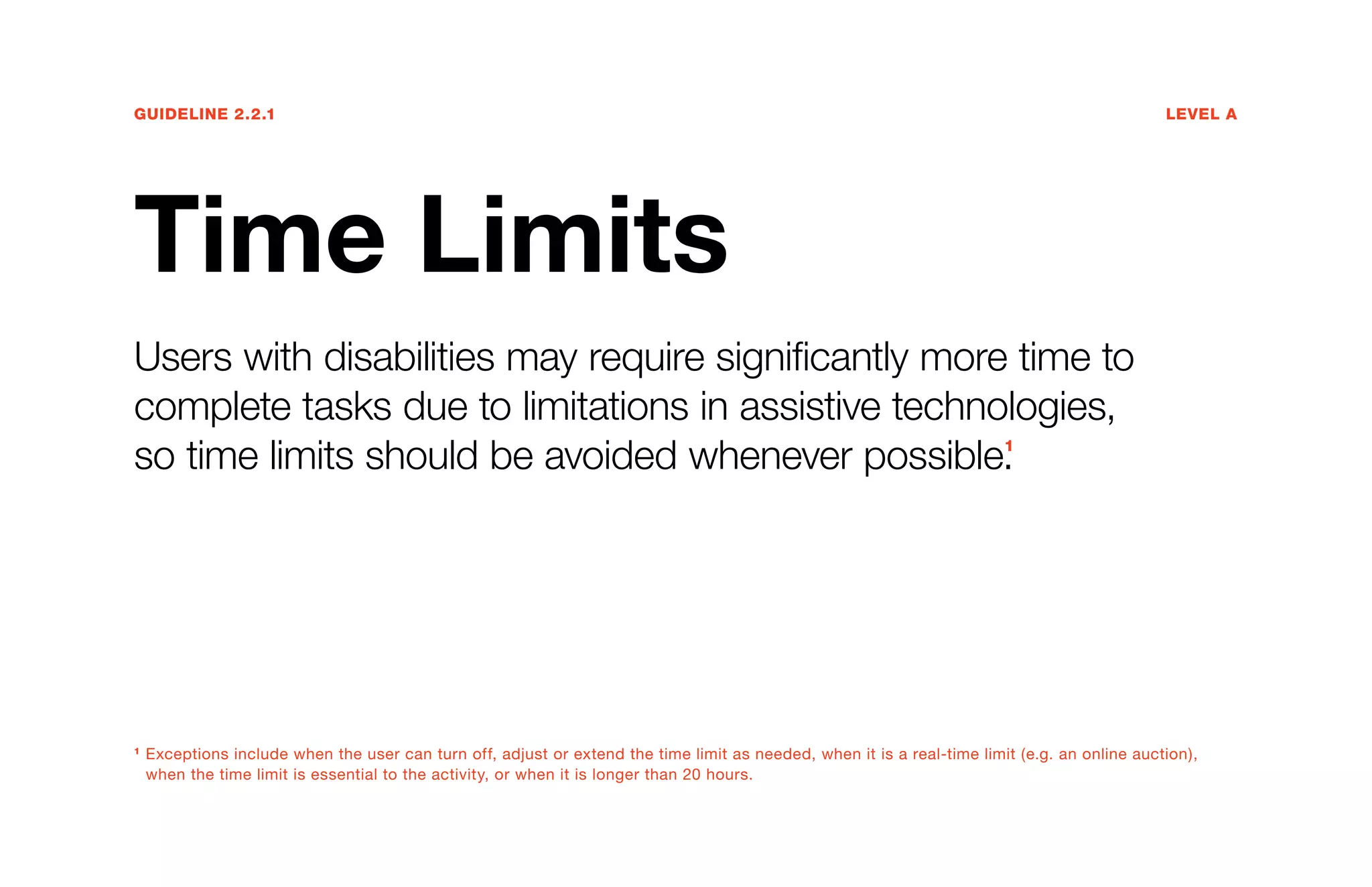 Guideline 2.2.1	Level A
Time Limits
Users with disabilities may require significantly more time to
complete tasks due to limitations in assistive technologies,
so time limits should be avoided whenever possible.1
1
Exceptions include when the user can turn off, adjust or extend the time limit as needed, when it is a real-time limit (e.g. an online auction),
when the time limit is essential to the activity, or when it is longer than 20 hours.
 