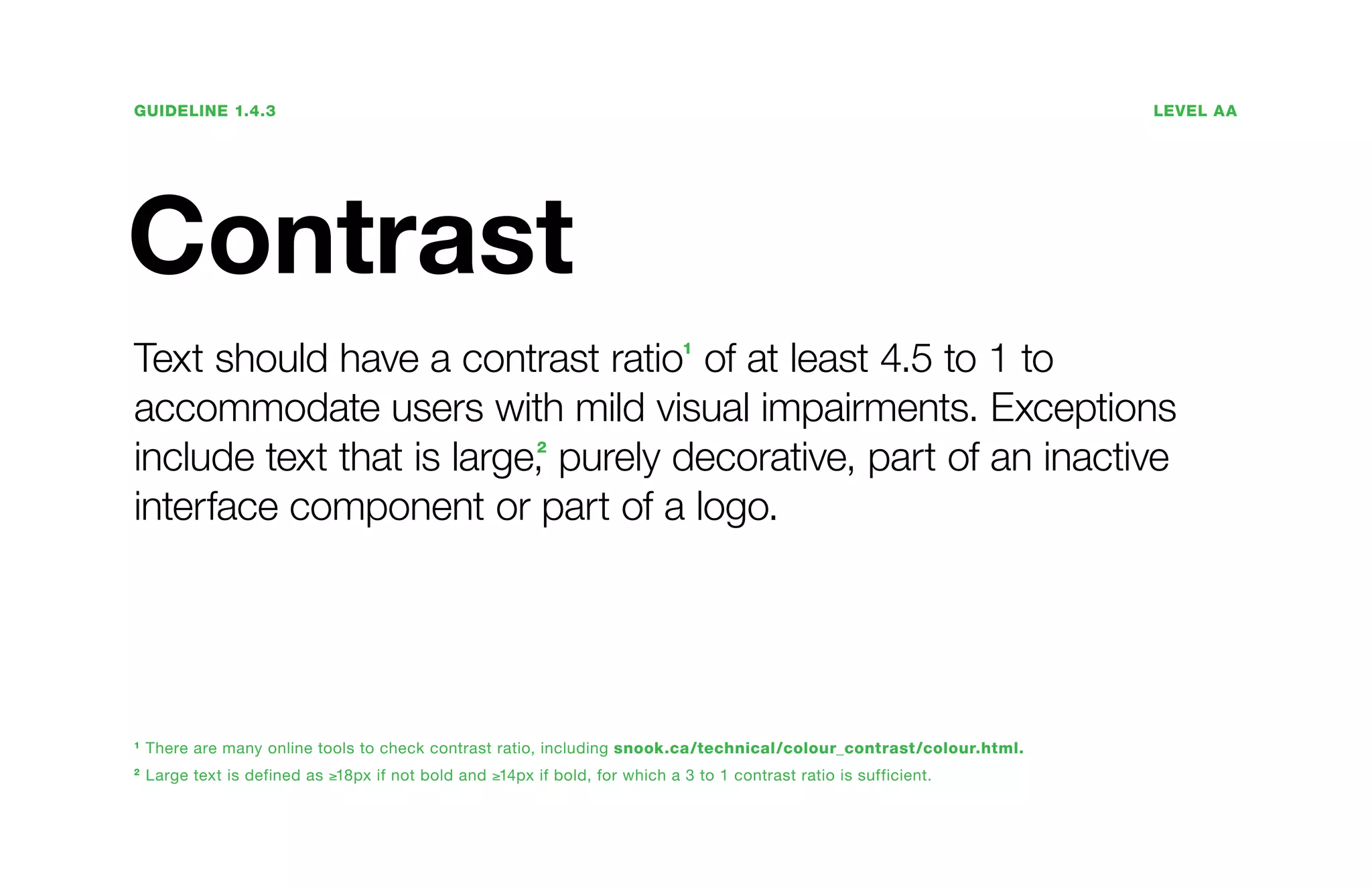 Guideline 1.4.3	Level AA
Contrast
Text should have a contrast ratio1
of at least 4.5 to 1 to
accommodate users with mild visual impairments. Exceptions
include text that is large,2
purely decorative, part of an inactive
interface component or part of a logo.
1
There are many online tools to check contrast ratio, including snook.ca/technical/colour_contrast/colour.html.
2
Large text is defined as ≥18px if not bold and ≥14px if bold, for which a 3 to 1 contrast ratio is sufficient.
 