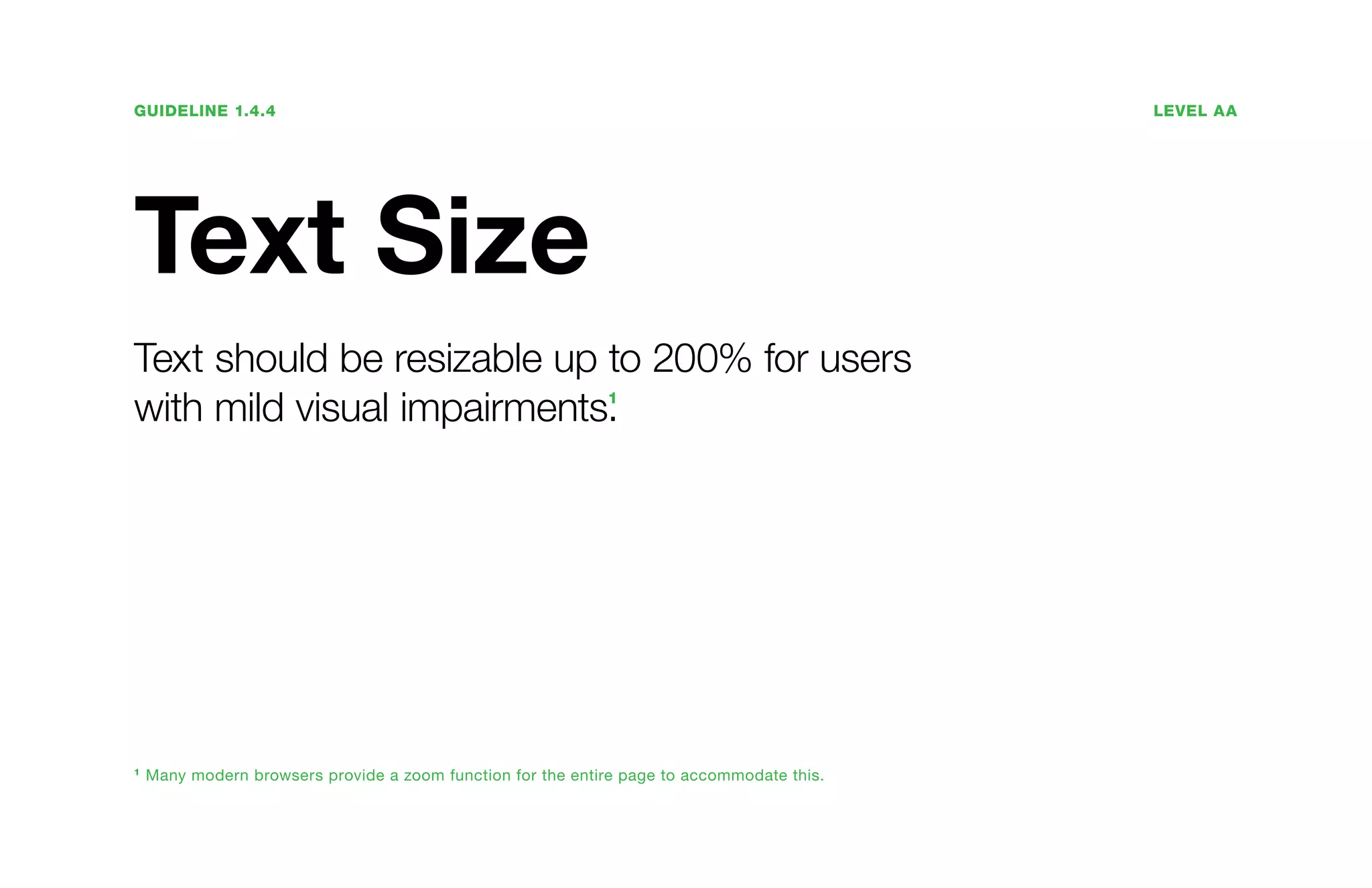 Guideline 1.4.4	Level AA
Text Size
Text should be resizable up to 200% for users
with mild visual impairments.1
1
Many modern browsers provide a zoom function for the entire page to accommodate this.
 