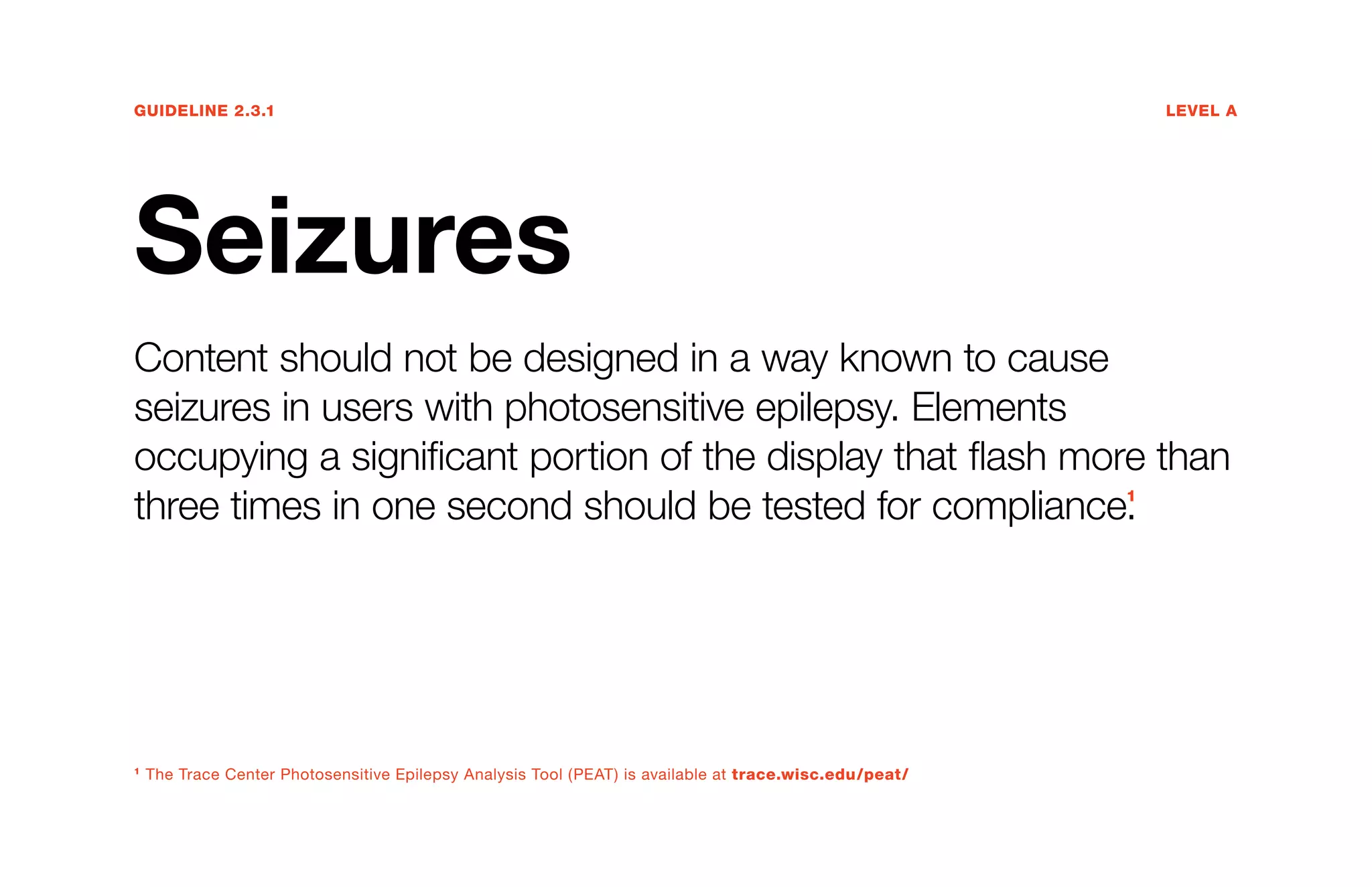 Guideline 2.3.1	Level A
Seizures
Content should not be designed in a way known to cause
seizures in users with photosensitive epilepsy. Elements
occupying a significant portion of the display that flash more than
three times in one second should be tested for compliance.1
1
The Trace Center Photosensitive Epilepsy Analysis Tool (PEAT) is available at trace.wisc.edu/peat/
 