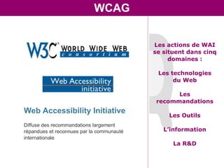 WCAG


                                           Les actions de WAI
                                           se situent dans cinq
                                                domaines :

                                            Les technologies
                                                 du Web

                                                  Les
                                            recommandations
Web Accessibility Initiative
                                                Les Outils
Diffuse des recommandations largement
répandues et reconnues par la communauté      L’information
internationale
                                                 La R&D
 