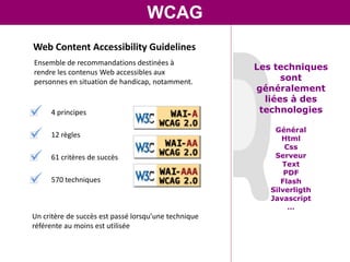 WCAG
Web Content Accessibility Guidelines
Ensemble de recommandations destinées à
                                                      Les techniques
rendre les contenus Web accessibles aux
personnes en situation de handicap, notamment.              sont
                                                      généralement
                                                        liées à des
     4 principes                                       technologies

                                                          Général
     12 règles                                              Html
                                                             Css
     61 critères de succès                                Serveur
                                                            Text
                                                             PDF
     570 techniques                                         Flash
                                                         Silverligth
                                                         Javascript
                                                              …
Un critère de succès est passé lorsqu’une technique
référente au moins est utilisée
 