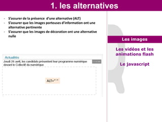 1. les alternatives
- S’assurer de la présence d’une alternative (ALT)
- S’assurer que les images porteuses d’information ont une
  alternative pertinente
- S’assurer que les images de décoration ont une alternative
  nulle
                                                                 Les images

                                                               Les vidéos et les
                                                               animations flash

                                                                Le javascript


                           ALT=‘’ ’’
 