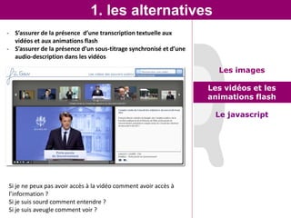 1. les alternatives
- S’assurer de la présence d’une transcription textuelle aux
  vidéos et aux animations flash
- S’assurer de la présence d’un sous-titrage synchronisé et d’une
  audio-description dans les vidéos

                                                                      Les images

                                                                    Les vidéos et les
                                                                    animations flash

                                                                     Le javascript




Si je ne peux pas avoir accès à la vidéo comment avoir accès à
l’information ?
Si je suis sourd comment entendre ?
Si je suis aveugle comment voir ?
 