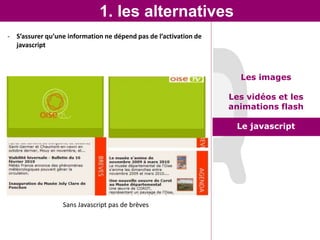 1. les alternatives
- S’assurer qu’une information ne dépend pas de l’activation de
  javascript



                                                                    Les images

                                                                  Les vidéos et les
                                                                  animations flash

                                                                   Le javascript




                 Sans Javascript pas de brèves
 
