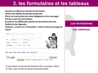 3. les formulaires et les tableaux
- Associer un label aux champs de formulaire
- Utiliser des libellés de bouton pertinents
- Placer les instructions de saisie obligatoire et les messages
  d’erreur avant les formulaires
- Structurer les différentes parties du formulaire avec des
  fieldset et des légendes                                            Les formulaires
- Indiquer « erreur sur le formulaire » dans le titre de la page de
  retour                                                               Les tableaux




   Si vous devez conserver des boutons OK ou envoyer, utiliser
   un title pour rendre le bouton compréhensible
 