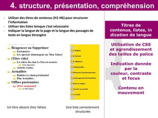 4. structure, présentation, compréhension
- Utiliser des titres de contenus (H1-H6) pour structurer
  l’information
- Utiliser des listes lorsque c’est nécessaire                         Titres de
- Indiquer la langue de la page et la langue des passages de      contenus, listes, in
  texte en langue étrangère                                       dication de langue

                                                                   Utilisation de CSS
                                                                  et agrandissement
                                                                  des tailles de police

                                                                  Indication donnée
                                                                        par la
                                                                  couleur, contraste
                                                                       et focus

                                                                      Contenu en
                                                                      mouvement


  Un titre absent chez Yahoo             Une liste correctement
                                                structurée
 