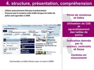 4. structure, présentation, compréhension
- Utiliser exclusivement CSS pour la présentation
- S’assurer que le contenu reste lisible lorsque les tailles de
  police sont agrandies à 200%                                    Titres de contenus
                                                                        et listes

                                                                  Utilisation de CSS
                                                                           et
                                                                   agrandissement
                                                                    des tailles de
                                                                         police

                                                                  Indication donnée
                                                                        par la
                                                                  couleur, contraste
                                                                       et focus

                                                                     Contenu en
                                                                     mouvement
        Commander un billet d’avion avec un zoom à 200%
 