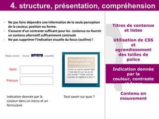 4. structure, présentation, compréhension
- Ne pas faire dépendre une information de la seule perception
  de la couleur, position ou forme.                                 Titres de contenus
- S’assurer d’un contraste suffisant pour les contenus ou fournir         et listes
  un contenu alternatif suffisamment contrasté
- Ne pas supprimer l’indication visuelle du focus (outline) !       Utilisation de CSS
                                                                             et
                                                                     agrandissement
                                                                      des tailles de
                                                                           police

   Nom                                                              Indication donnée
                                                                          par la
 Prénom                                                             couleur, contraste
                                                                         et focus

                                                                       Contenu en
  Indication donnée par la             Tout savoir sur quoi ?
                                                                       mouvement
  couleur dans un menu et un
  formulaire
 