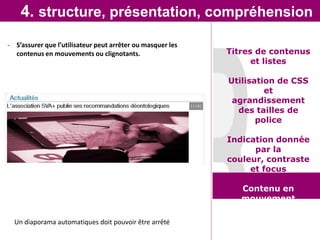 4. structure, présentation, compréhension
- S’assurer que l’utilisateur peut arrêter ou masquer les
  contenus en mouvements ou clignotants.                    Titres de contenus
                                                                  et listes

                                                            Utilisation de CSS
                                                                     et
                                                             agrandissement
                                                              des tailles de
                                                                   police

                                                            Indication donnée
                                                                  par la
                                                            couleur, contraste
                                                                 et focus

                                                               Contenu en
                                                               mouvement

  Un diaporama automatiques doit pouvoir être arrêté
 