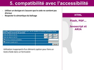 5. compatibilité avec l’accessibilité
- Utiliser un doctype et s’assurer que le code ne contient pas
  d’erreur
- Respecter la sémantique du balisage                               HTML

                                                                 Flash, PDF…

                                                                 Javascript et
                                                                    ARIA




 Utilisation inapproprié d’un élément caption pour faire un
 texte d’aide dans unLe graal de l’intégrateur
                      formulaire
 