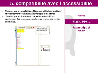 5. compatibilité avec l’accessibilité
- S’assurer que les interfaces en Flash sont utilisables au clavier
  et correctement décrites aux technologies d’assistance
- S’assurer que les documents PDF, Word, Open Office…                    HTML
  contiennent des contenus accessibles ou fournir une version
  alternative.                                                        Flash, PDF…

                                                                      Javascript et
                                                                         ARIA
 