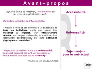 Avant–propos
  Depuis le début de l'internet, l'Accessibilité est          Accessibilité
         au cœur des spécifications web.


Définition officielle de l'Accessibilité :

" Mettre le Web et ses services à la disposition de
tous les individus, quels que soient leur
matériel ou logiciel, leur infrastructure                     Universalité
réseau, leur langue maternelle, leur culture, leur
localisation géographique, ou leurs aptitudes
physiques ou mentales. "



" Le pouvoir du web est dans son universalité.                Enjeu majeur
Un aspect essentiel est qu'il soit accessible à
tout le monde quel que soit le handicap "                   pour le web actuel

                        Tim Berners Lee, directeur du W3C
 