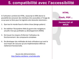 5. compatibilité avec l’accessibilité

                                                                           HTML
Si l’utilisation combiné de HTML, Javascript et ARIA donne la
possibilité de concevoir des interfaces très accessibles à l’image de   Flash, PDF…
ce qui peut se faire pour les logiciels cela nécessite néanmoins :
                                                                        Javascript et
1. Que tout le monde fasse la même chose (design pattern)                  ARIA
2. De stabiliser l’écosystème Web (la guerre des navigateurs
   actuelle n’est pas profitable au développement d’ARIA)

3. De trouver les moyens d’informer l’utilisateur du
   fonctionnement des composants complexes

4. De développer des méthodes de tests utilisateurs qui sont le
   seul moyen de s’assurer qu’une implémentation ARIA est
   réellement fonctionnelle.



                    Source des démonstrations
              http://qelios.net/demo_aria/index.php
 