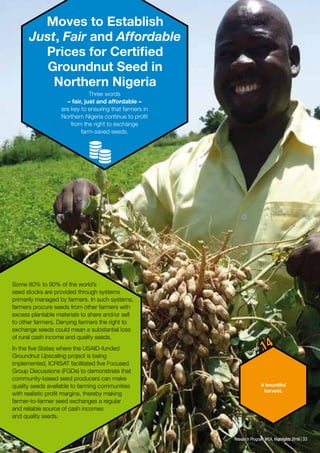 33Research Program WCA, Highlights 2016
Moves to Establish
Just, Fair and Affordable
Prices for Certified
Groundnut Seed in
Northern Nigeria
Three words
– fair, just and affordable –
are key to ensuring that farmers in
Northern Nigeria continue to profit
from the right to exchange
farm-saved seeds.
Some 80% to 90% of the world’s
seed stocks are provided through systems
primarily managed by farmers. In such systems,
farmers procure seeds from other farmers with
excess plantable materials to share and/or sell
to other farmers. Denying farmers the right to
exchange seeds could mean a substantial loss
of rural cash income and quality seeds.
In the five States where the USAID-funded
Groundnut Upscaling project is being
implemented, ICRISAT facilitated five Focused
Group Discussions (FGDs) to demonstrate that
community-based seed producers can make
quality seeds available to farming communities
with realistic profit margins, thereby making
farmer-to-farmer seed exchanges a regular
and reliable source of cash incomes
and quality seeds.
A bountiful
harvest.
Photo 14
33Research Program WCA, Highlights 2016
 