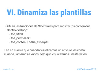 dariobf.com #WCAlicante2017
• Utiliza las funciones de WordPress para mostrar los contenidos
dentro del loop:
• the_title()
• the_permalink()
• the_content() o the_excerpt()
Ten en cuenta que cuando visualizamos un artículo, es como
cuando llamamos a varios, sólo que visualizamos una iteración.
VI. Dinamiza las plantillas
 