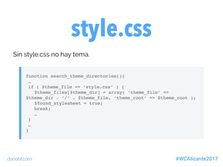dariobf.com #WCAlicante2017
style.css
Sin style.css no hay tema.
function search_theme_directories(){
…
if ( $theme_file == ‘style.css’ ) {
$theme_files[$theme_dir] = array( ‘theme_file’ =>
$theme_dir . ‘/’ . $theme_file, ‘theme_root’ => $theme_root );
$found_stylesheet = true;
break;
…
}
…
}
 