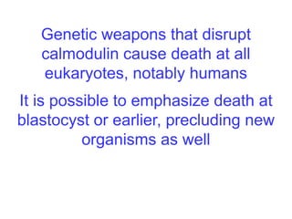 Genetic weapons that disrupt
calmodulin cause death at all
eukaryotes, notably humans
It is possible to emphasize death at
blastocyst or earlier, precluding new
organisms as well
 