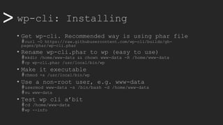 >> wp-cli: Installing
• Get wp-cli. Recommended way is using phar file
#curl -O https://raw.githubusercontent.com/wp-cli/builds/gh-
pages/phar/wp-cli.phar
• Rename wp-cli.phar to wp (easy to use)
#mkdir /home/www-data && chown www-data -R /home/www-data
#cp wp-cli.phar /usr/local/bin/wp
• Make it executable
#chmod +x /usr/local/bin/wp
• Use a non-root user, e.g. www-data
#usermod www-data -s /bin/bash -d /home/www-data
#su www-data
• Test wp cli a’bit
#cd /home/www-data
#wp --info
 
