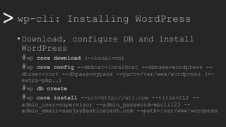>> wp-cli: Installing WordPress
• Download, configure DB and install
WordPress
#wp core download (--local=cn)
#wp core config --dbhost=localhost --dbname=wordpress --
dbuser=root --dbpass=mypass --path=/var/www/wordpress (-–
extra-php..)
#wp db create
#wp core install --url=http://url.com --title=CLI --
admin_user=supervisor --admin_password=wpcli123 --
admin_email=sanjay@astiostech.com --path=/var/www/wordpres
 