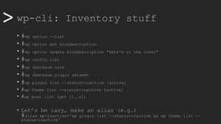 >> wp-cli: Inventory stuff
• #wp option --list
• #wp option get blogdescription
• #wp option update blogdescription "Here's to the Joker"
• #wp config list
• #wp checksum core
• #wp checksum plugin akismet
• #wp plugin list --status=inactive [active]
• #wp theme list --status=inactive [active]
• #wp post list (get [1..n])
• Let’s be lazy, make an alias (e.g.)
#alias wp-inactive='wp plugin list --status=inactive && wp theme list --
status=inactive'
 