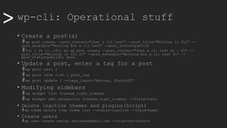>> wp-cli: Operational stuff
• Create a post(s)
#wp post create --post_content="Just a cli test" --post_title="Written In CLI" --
post_excerpts="Nothing but a cli test" --post_status=publish
#for i in {1..10}; do wp post create --post_content="Just a cli test no - $i" --
post_title="Written In CLI $i" --post_excerpts="Nothing but a cli test $i" --
post_status=publish; done
• Update a post, enter a tag for a post
#wp post edit 1
#wp post term list 1 post_tag
#wp post update 1 --tags_input='Movies, FunStuff'
• Modifying sidebars
#wp widget list freedom_right_sidebar
#wp widget add categories freedom_right_sidebar --title=Cats
• Delete inactive themes and plugins(Script)
#wp theme delete $(wp theme list --status=inactive --field=name)
• Create users
#wp user create sanjay sanjayws@gmail.com --role=contributor
 