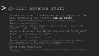 >> wp-cli: Advance stuff
• Create and start a webserver using php serve. We
will prepare a new ”site”. Run as root!
#mkdir /home/www-data/wpress2 && cd /home/www-data/wpress2
#wp core download --path=.
#wp core config --dbhost=localhost --dbname=test_wp2 --dbuser=root --
dbpass="" --path=. --allow-root
• Setup a database for WordPress called “test_wp2”
#mysql -e "create database test_wp2;" ( -u –p)
• Setup WordPress basic config
#wp core install --url=http://url.com --title=CLI --admin_user=admin --
admin_password=admin@.123 --admin_email=sanjay@astiostech.com --
path=/home/www-data/wpress2 --allow-root --path=.
• Start temp webserver
#wp server --host=0.0.0.0 --port=1111 --docroot=/home/www-data/wpress2 --
allow-root
 