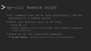 >> wp-cli: Remote stuff
• All command that we’ve done previously, can be
executed on a remote server
• There are several ways to do this
• From wp cli
• Using remote tools like plink, the “expect” command
from Linux etc.
• Requires wp cli installed remotely
# wp core version --ssh=www-data@10.88.0.111:/var/www/wordpress
 