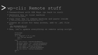>> wp-cli: Remote stuff
• Passwordless with SSH Keys (go back to root)
• Generate key on local machine
# /usr/bin/ssh-genkey
• Copy that key to remote machine and paste inside
# /usr/bin/ssh-copy-id www-data@10.88.0.111
• Create an alias for easy access, add to .yml file
@prod:
ssh: www-data@10.88.0.111
path: /var/www/wordpress
• Now, let’s update everything on remote using script
#!/bin/bash
myhost=$1
if [[ "$myhost" == "" ]]; then
echo "No host defined"
exit 1
else
wp core version --ssh=www-data@$myhost
wp plugin update --all --ssh=www-data@$myhost
wp theme update --all --ssh=www-data@$myhost
wp core update --ssh=www-data@$myhost
wp core update-db --ssh=www-data@$myhost
wp core version --ssh=www-data@$myhost
exit 0
fi
 