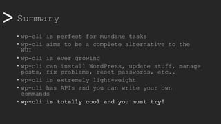 >> Summary
• wp-cli is perfect for mundane tasks
• wp-cli aims to be a complete alternative to the
WUI
• wp-cli is ever growing
• wp-cli can install WordPress, update stuff, manage
posts, fix problems, reset passwords, etc..
• wp-cli is extremely light-weight
• wp-cli has APIs and you can write your own
commands
• wp-cli is totally cool and you must try!
 