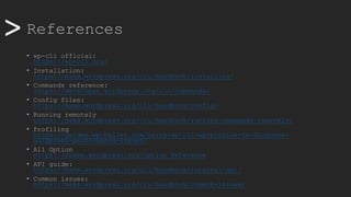 >> References
• wp-cli official:
https://wp-cli.org/
• Installation:
https://make.wordpress.org/cli/handbook/installing/
• Commands reference:
https://developer.wordpress.org/cli/commands/
• Config files:
https://make.wordpress.org/cli/handbook/config/
• Running remotely
https://make.wordpress.org/cli/handbook/running-commands-remotely/
• Profiling
https://guides.wp-bullet.com/using-wp-cli-wp-profile-to-diagnose-
wordpress-performance-issues/
• All Option
https://codex.wordpress.org/Option_Reference
• API guide:
https://make.wordpress.org/cli/handbook/internal-api/
• Common issues:
https://make.wordpress.org/cli/handbook/common-issues/
 