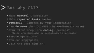 >> But why CLI?
• More control & precision
• Make repeated tasks easier
• Powerful - limited by your imagination
• Can do more than GUI/WUI (in WordPress’s case)
• Your first step into coding, perhaps?
• Write ./scripts.php or scripts.sh to automate
• Remote operations
• You can copy/paste
• Join the cool kids 8-)
 