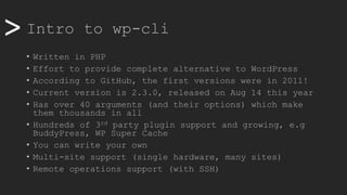>> Intro to wp-cli
• Written in PHP
• Effort to provide complete alternative to WordPress
• According to GitHub, the first versions were in 2011!
• Current version is 2.3.0, released on Aug 14 this year
• Has over 40 arguments (and their options) which make
them thousands in all
• Hundreds of 3rd party plugin support and growing, e.g
BuddyPress, WP Super Cache
• You can write your own
• Multi-site support (single hardware, many sites)
• Remote operations support (with SSH)
 
