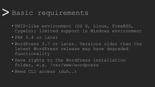 >> Basic requirements
• UNIX-like environment (OS X, Linux, FreeBSD,
Cygwin); limited support in Windows environment
• PHP 5.4 or later
• WordPress 3.7 or later. Versions older than the
latest WordPress release may have degraded
functionality
• Have rights to the WordPress installation
folder, e.g. /var/www/wordpress
• Need CLI access (duh..)
 