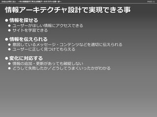 IAなんか怖くない 〜中小規模案件で考える情報アーキテクチャの第一歩〜   PAGE:11




 情報アーキテクチャ設計で実現できる事
  情報を探せる
    ユーザーがほしい情報にアクセスできる
    サイトを学習できる

  情報を伝えられる
    意図しているメッセージ・コンテンツなどを適切に伝えられる
    ユーザーに正しく見つけてもらえる

  変化に対応する
    情報の追加・更新があっても破綻しない
    どうして失敗したか／どうしてうまくいったかがわかる
 