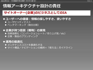 IAなんか怖くない 〜中小規模案件で考える情報アーキテクチャの第一歩〜   PAGE:13




 情報アーキテクチャ設計の責任
   サイトオーナー(企業)のビジネスとしてのIA
   ユーザーへの価値：情報の探しやすさ、使いやすさ
    ユーザビリティテスト
    ベンチマーキング（競合比較）

   企業が持つ意図（戦略）の実現
    効果指標化（コンバージョンレート／売り上げ高／etc）
    企業・製品のブランディング

   運用の最適化
    メンテナンスコストを最適化する
    サイト構造／ナビゲーションの維持＝「使える」ガイドライン
 