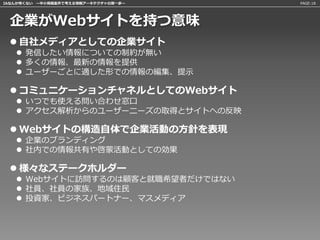 IAなんか怖くない 〜中小規模案件で考える情報アーキテクチャの第一歩〜   PAGE:18




 企業がWebサイトを持つ意味
  自社メディアとしての企業サイト
    発信したい情報についての制約が無い
    多くの情報、最新の情報を提供
    ユーザーごとに適した形での情報の編集、提示

  コミュニケーションチャネルとしてのWebサイト
    いつでも使える問い合わせ窓口
    アクセス解析からのユーザーニーズの取得とサイトへの反映

  Webサイトの構造自体で企業活動の方針を表現
    企業のブランディング
    社内での情報共有や啓蒙活動としての効果

  様々なステークホルダー
    Webサイトに訪問するのは顧客と就職希望者だけではない
    社員、社員の家族、地域住民
    投資家、ビジネスパートナー、マスメディア
 