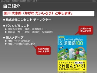 IAなんか怖くない 〜中小規模案件で考える情報アーキテクチャの第一歩〜                 PAGE:1




 自己紹介
   加川 大志郎（かがわ だいしろう）と申します。
  株式会社コンセント ディレクター

  バックグラウンド
    情報系大学院（音声・画像解析）                        共著で本を
    楽器メーカー（開発、UI設計、品質管理）                   書いてます


  個人メディア
    http://d4r.jp/blog/
    http://twitter.com/d4r

                                  not 大四郎
                                  but 大志郎
 