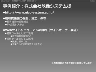 IAなんか怖くない 〜中小規模案件で考える情報アーキテクチャの第一歩〜                     PAGE:21




 事例紹介：株式会社映像システム様
 http://www.eizo-system.co.jp/

 視聴覚設備の設計、施工、保守
   教育機関の視聴覚室
   TV会議システム

 Webサイトリニューアルの目的（サイトオーナー要望）
   営業ツールとしての活用
         潜在顧客の取り込み
   採用ツールとしての活用
         採用は新卒のみ
         企業としての将来性を伝えたい




                                      ※お客様のご了承を得てご紹介しています
 