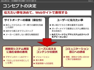IAなんか怖くない 〜中小規模案件で考える情報アーキテクチャの第一歩〜                             PAGE:27




 コンセプトの決定
   伝えたい事を決めて、Webサイトで表現する

   サイトオーナーの価値（優位性）                            ユーザーに伝えたい事
   納入してからのユーザー側での運用を見越                     使い続けてもらう事を重視する姿勢
    した設計
                                            オーダーメイドで最適なシステム構築が出
   設計から施工までワンストップ                           来る技術力
   メーカーに依存しない適切な機器選定                      ※ あえてハードウェアやシステムのスペック
                                             をアピールしない




    視聴覚システム構築                     ニーズに応える          コミュニケーション
    に臨む姿勢の表現                      コンテンツの提供          窓口への誘導
   デザインのトーン&マナー                ソリューション           理解、興味から問い合わせ
                                導入事例               に繋げる動線設計
   「わたしたちが大切にして
    いる事」                        関連情報への回遊性
 