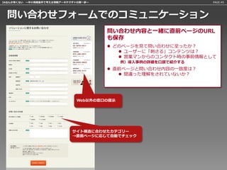IAなんか怖くない 〜中小規模案件で考える情報アーキテクチャの第一歩〜                             PAGE:45




 問い合わせフォームでのコミュニケーション
                                      問い合わせ内容と一緒に直前ページのURL
                                      も保存
                                       どのページを見て問い合わせに至ったか？
                                          ユーザーに「刺さる」コンテンツは？
                                          営業マンからのコンタクト時の事前情報として
                                            例）導入事例の詳細を口頭で紹介する
                                       直前ページと問い合わせ内容の一致度は？
                                          間違った理解をされていないか？




                              Web以外の窓口の提示




                            サイト構造に合わせたカテゴリー
                            →直前ページに応じて自動でチェック
 