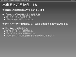 IAなんか怖くない 〜中小規模案件で考える情報アーキテクチャの第一歩〜   PAGE:47




 出来るところから、IA
  狭義のIAは無意識にやっている。はず

  「Webサイトの使い方」を考える
    ローンチしてからがスタート
    「作って納めて終了」ではない

  サイトオーナーを理解して、Webで表現するお手伝いをする

  IAはみんなでやること
    サイトオーナーと一緒に考える
    ディレクターだけの仕事じゃない
    「ワイヤーフレームに装飾する」のがデザインじゃない
 