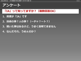 IAなんか怖くない 〜中小規模案件で考える情報アーキテクチャの第一歩〜   PAGE:4




 アンケート
   「IA」って知ってますか？（複数回答OK）
 1. 肩書が「IA」です

 2. 技術の事？人の事？（〜チャ？〜ト？）

 3. 聞いた事はあるけど、うまく説明できません

 4. なんだそれ、うめぇのか？
 