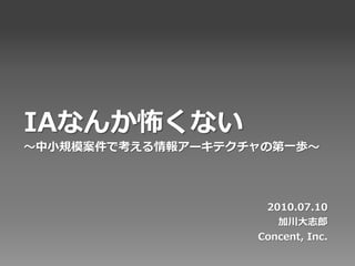 IAなんか怖くない
〜中小規模案件で考える情報アーキテクチャの第一歩〜




                    2010.07.10
                      加川大志郎
                   Concent, Inc.
 