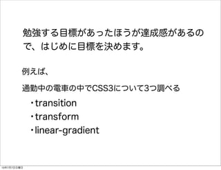 勉強する目標があったほうが達成感があるの
で、はじめに目標を決めます。
通勤中の電車の中でCSS3について3つ調べる
•transition
•transform
•linear-gradient
例えば、
13年7月7日日曜日
 