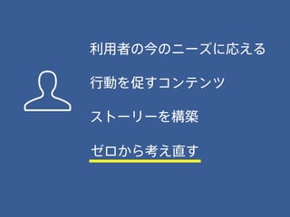 行動を促すコンテンツ
利用者の今のニーズに応える
ストーリーを構築
ゼロから考え直す
 
