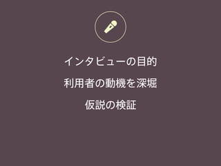 インタビューの目的
利用者の動機を深堀
仮説の検証
 