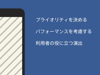 パフォーマンスを考慮する
プライオリティを決める
利用者の役に立つ演出
 