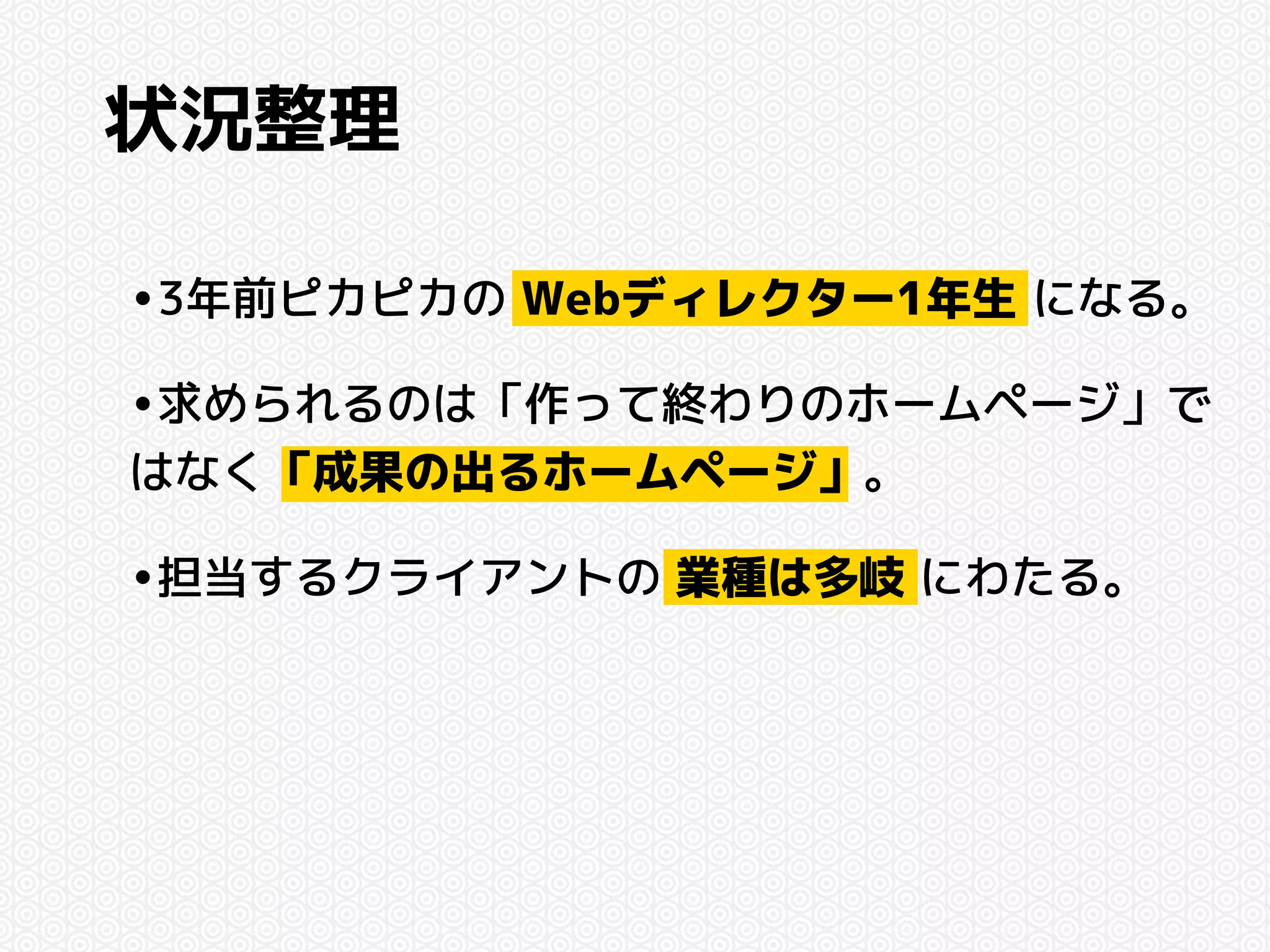 状況整理 
•3年前ピカピカの Webディレクター1年生 になる。 
•求められるのは「作って終わりのホームページ」で 
はなく「成果の出るホームページ」。 
•担当するクライアントの 業種は多岐 にわたる。 
 