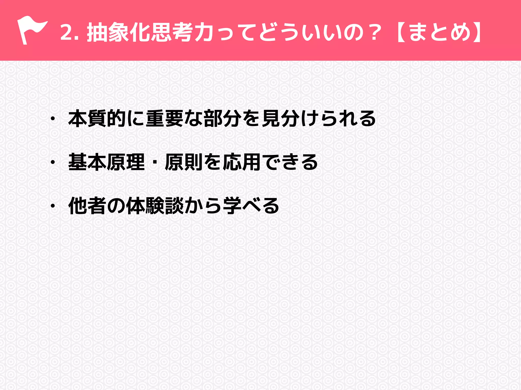 2. 抽象化思考力ってどういいの？【まとめ】 
• 本質的に重要な部分を見分けられる 
• 基本原理・原則を応用できる 
• 他者の体験談から学べる 
 